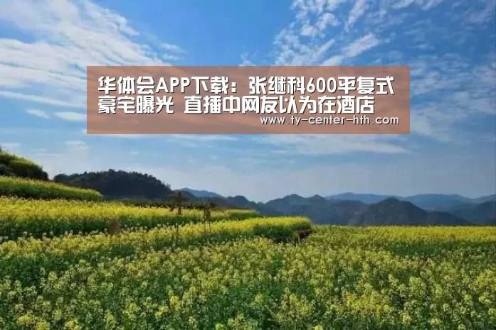 华体会APP下载:张继科600平复式豪宅曝光 直播中网友以为在酒店(图2) 华体会APP下载