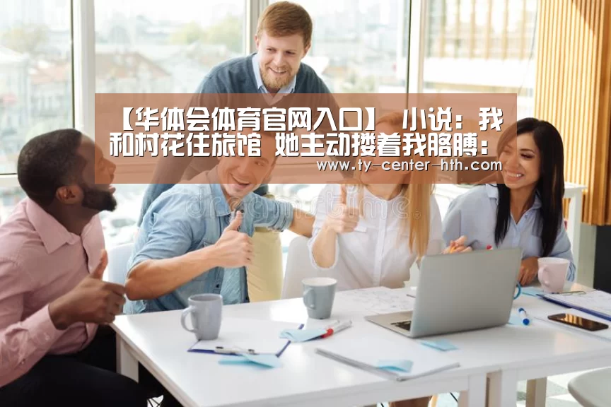 【华体会体育官网入口】
小说：我和村花住旅馆 她主动搂着我胳膊：我们是两口子 开